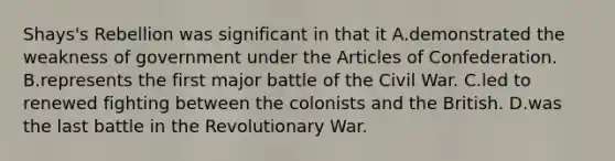 Shays's Rebellion was significant in that it A.demonstrated the weakness of government under the Articles of Confederation. B.represents the first major battle of the Civil War. C.led to renewed fighting between the colonists and the British. D.was the last battle in the Revolutionary War.