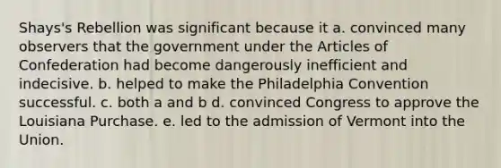 Shays's Rebellion was significant because it a. convinced many observers that the government under <a href='https://www.questionai.com/knowledge/k5NDraRCFC-the-articles-of-confederation' class='anchor-knowledge'>the articles of confederation</a> had become dangerously inefficient and indecisive. b. helped to make the Philadelphia Convention successful. c. both a and b d. convinced Congress to approve the Louisiana Purchase. e. led to the admission of Vermont into the Union.