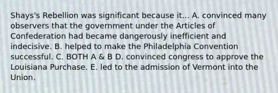 Shays's Rebellion was significant because it... A. convinced many observers that the government under the Articles of Confederation had became dangerously inefficient and indecisive. B. helped to make the Philadelphia Convention successful. C. BOTH A & B D. convinced congress to approve the Louisiana Purchase. E. led to the admission of Vermont into the Union.