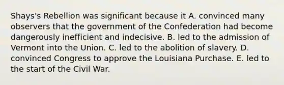 Shays's Rebellion was significant because it A. convinced many observers that the government of the Confederation had become dangerously inefficient and indecisive. B. led to the admission of Vermont into the Union. C. led to the abolition of slavery. D. convinced Congress to approve the Louisiana Purchase. E. led to the start of the Civil War.