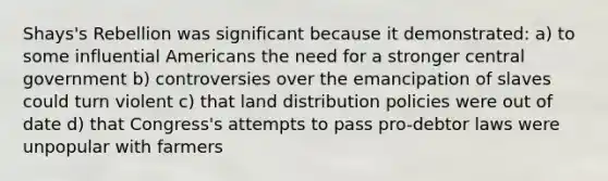 Shays's Rebellion was significant because it demonstrated: a) to some influential Americans the need for a stronger central government b) controversies over the emancipation of slaves could turn violent c) that land distribution policies were out of date d) that Congress's attempts to pass pro-debtor laws were unpopular with farmers