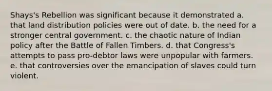 Shays's Rebellion was significant because it demonstrated a. that land distribution policies were out of date. b. the need for a stronger central government. c. the chaotic nature of Indian policy after the Battle of Fallen Timbers. d. that Congress's attempts to pass pro-debtor laws were unpopular with farmers. e. that controversies over the emancipation of slaves could turn violent.