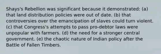 Shays's Rebellion was significant because it demonstrated: (a) that land distribution policies were out of date. (b) that controversies over the emancipation of slaves could turn violent. (c) that Congress's attempts to pass pro-debtor laws were unpopular with farmers. (d) the need for a stronger central government. (e) the chaotic nature of Indian policy after the Battle of Fallen Timbers.