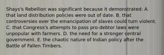 Shays's Rebellion was significant because it demonstrated: A. that land distribution policies were out of date. B. that controversies over the emancipation of slaves could turn violent. C. that Congress's attempts to pass pro-debtor laws were unpopular with farmers. D. the need for a stronger central government. E. the chaotic nature of Indian policy after the Battle of Fallen Timbers.