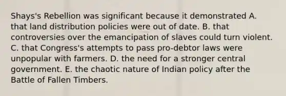 Shays's Rebellion was significant because it demonstrated A. that land distribution policies were out of date. B. that controversies over the emancipation of slaves could turn violent. C. that Congress's attempts to pass pro-debtor laws were unpopular with farmers. D. the need for a stronger central government. E. the chaotic nature of Indian policy after the Battle of Fallen Timbers.