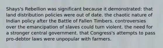 Shays's Rebellion was significant because it demonstrated: that land distribution policies were out of date. the chaotic nature of Indian policy after the Battle of Fallen Timbers. controversies over the emancipation of slaves could turn violent. the need for a stronger central government. that Congress's attempts to pass pro-debtor laws were unpopular with farmers.