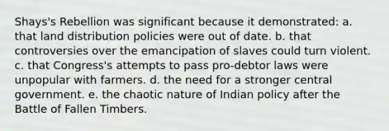 Shays's Rebellion was significant because it demonstrated: a. that land distribution policies were out of date. b. that controversies over the emancipation of slaves could turn violent. c. that Congress's attempts to pass pro-debtor laws were unpopular with farmers. d. the need for a stronger central government. e. the chaotic nature of Indian policy after the Battle of Fallen Timbers.