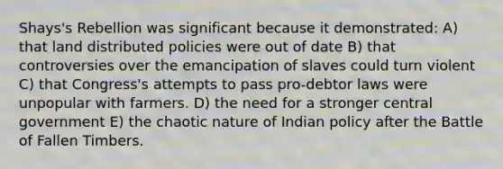 Shays's Rebellion was significant because it demonstrated: A) that land distributed policies were out of date B) that controversies over the emancipation of slaves could turn violent C) that Congress's attempts to pass pro-debtor laws were unpopular with farmers. D) the need for a stronger central government E) the chaotic nature of Indian policy after the Battle of Fallen Timbers.