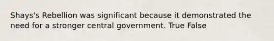 Shays's Rebellion was significant because it demonstrated the need for a stronger central government. True False