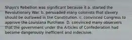Shays's Rebellion was significant because it a. started the Revolutionary War. b. persuaded many colonists that slavery should be outlawed in the Constitution. c. convinced Congress to approve the Louisiana Purchase. D. convinced many observers that the government under the Articles of Confederation had become dangerously inefficient and indecisive.