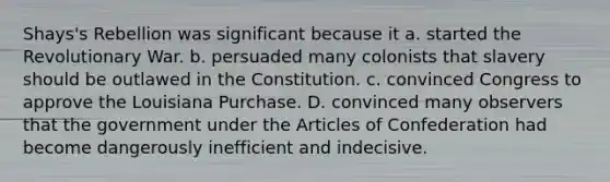 Shays's Rebellion was significant because it a. started the Revolutionary War. b. persuaded many colonists that slavery should be outlawed in the Constitution. c. convinced Congress to approve the Louisiana Purchase. D. convinced many observers that the government under the Articles of Confederation had become dangerously inefficient and indecisive.