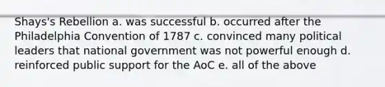 Shays's Rebellion a. was successful b. occurred after the Philadelphia Convention of 1787 c. convinced many political leaders that national government was not powerful enough d. reinforced public support for the AoC e. all of the above