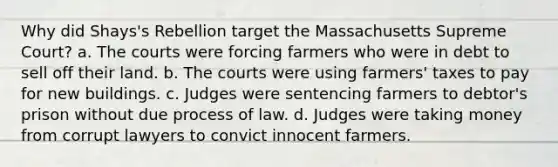 Why did Shays's Rebellion target the Massachusetts Supreme Court? a. The courts were forcing farmers who were in debt to sell off their land. b. The courts were using farmers' taxes to pay for new buildings. c. Judges were sentencing farmers to debtor's prison without due process of law. d. Judges were taking money from corrupt lawyers to convict innocent farmers.