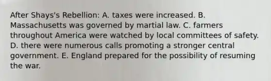 After Shays's Rebellion: A. taxes were increased. B. Massachusetts was governed by martial law. C. farmers throughout America were watched by local committees of safety. D. there were numerous calls promoting a stronger central government. E. England prepared for the possibility of resuming the war.