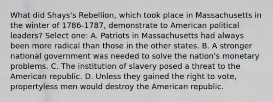 What did Shays's Rebellion, which took place in Massachusetts in the winter of 1786-1787, demonstrate to American political leaders? Select one: A. Patriots in Massachusetts had always been more radical than those in the other states. B. A stronger national government was needed to solve the nation's monetary problems. C. The institution of slavery posed a threat to the American republic. D. Unless they gained <a href='https://www.questionai.com/knowledge/kr9tEqZQot-the-right-to-vote' class='anchor-knowledge'>the right to vote</a>, propertyless men would destroy the American republic.