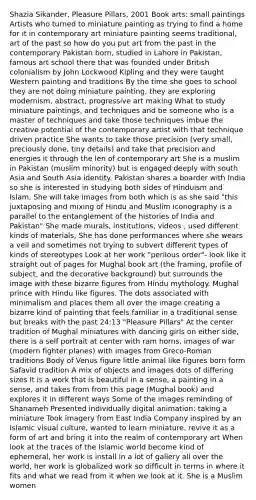 Shazia Sikander, Pleasure Pillars, 2001 Book arts: small paintings Artists who turned to miniature painting as trying to find a home for it in contemporary art miniature painting seems traditional, art of the past so how do you put art from the past in the contemporary Pakistan born, studied in Lahore in Pakistan, famous art school there that was founded under British colonialism by John Lockwood Kipling and they were taught Western painting and traditions By the time she goes to school they are not doing miniature painting, they are exploring modernism, abstract, progressive art making What to study miniature paintings, and techniques and be someone who is a master of techniques and take those techniques imbue the creative potential of the contemporary artist with that technique driven practice She wants to take those precision (very small, preciously done, tiny details) and take that precision and energies it through the len of contemporary art She is a muslim in Pakistan (muslim minority) but is engaged deeply with south Asia and South Asia identity. Pakistan shares a boarder with India so she is interested in studying both sides of Hinduism and Islam. She will take images from both which is as she said "this juxtaposing and mixing of Hindu and Muslim iconography is a parallel to the entanglement of the histories of India and Pakistan" She made murals, institutions, videos , used different kinds of materials, She has done performances where she wears a veil and sometimes not trying to subvert different types of kinds of stereotypes Look at her work "perilous order"- look like it straight out of pages for Mughal book art (the framing, profile of subject, and the decorative background) but surrounds the image with these bizarre figures from Hindu mythology. Mughal prince with Hindu like figures. The dots associated with minimalism and places them all over the image creating a bizarre kind of painting that feels familiar in a traditional sense but breaks with the past 24:13 "Pleasure Pillars" At the center tradition of Mughal miniatures with dancing girls on either side, there is a self portrait at center with ram horns, images of war (modern fighter planes) with images from Greco-Roman traditions Body of Venus figure little animal like figures born form Safavid tradition A mix of objects and images dots of differing sizes It is a work that is beautiful in a sense, a painting in a sense, and takes from from this page (Mughal book) and explores it in different ways Some of the images reminding of Shanameh Presented individually digital animation: taking a miniature Took imagery from East India Company inspired by an Islamic visual culture, wanted to learn miniature, revive it as a form of art and bring it into the realm of contemporary art When look at the traces of the Islamic world become kind of ephemeral, her work is install in a lot of gallery all over the world, her work is globalized work so difficult in terms in where it fits and what we read from it when we look at it. She is a Muslim women