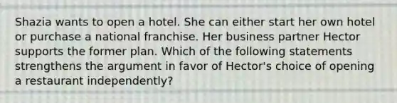 Shazia wants to open a hotel. She can either start her own hotel or purchase a national franchise. Her business partner Hector supports the former plan. Which of the following statements strengthens the argument in favor of Hector's choice of opening a restaurant independently?