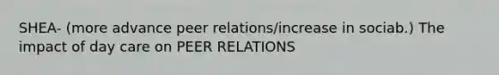 SHEA- (more advance peer relations/increase in sociab.) The impact of day care on PEER RELATIONS