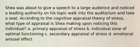 Shea was about to give a speech to a large audience and noticed a leading authority on his topic walk into the auditorium and take a seat. According to the cognitive appraisal theory of stress, what type of appraisal is Shea making upon noticing this individual? a. primary appraisal of stress b. individual zone of optimal functioning c. secondary appraisal of stress d. emotional arousal effect