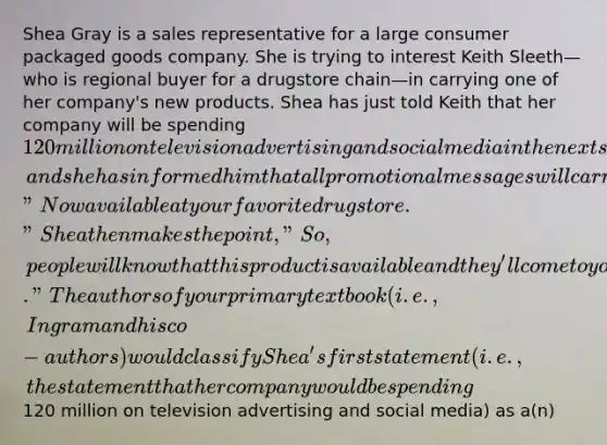 Shea Gray is a sales representative for a large consumer packaged goods company. She is trying to interest Keith Sleeth—who is regional buyer for a drugstore chain—in carrying one of her company's new products. Shea has just told Keith that her company will be spending 120 million on television advertising and social media in the next six months, and she has informed him that all promotional messages will carry the tagline "Now available at your favorite drugstore." Shea then makes the point, "So, people will know that this product is available and they'll come to your stores to look for it." The authors of your primary textbook (i.e., Ingram and his co-authors) would classify Shea's first statement (i.e., the statement that her company would be spending120 million on television advertising and social media) as a(n)