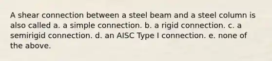 A shear connection between a steel beam and a steel column is also called a. a simple connection. b. a rigid connection. c. a semirigid connection. d. an AISC Type I connection. e. none of the above.