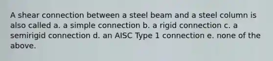 A shear connection between a steel beam and a steel column is also called a. a simple connection b. a rigid connection c. a semirigid connection d. an AISC Type 1 connection e. none of the above.