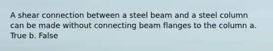 A shear connection between a steel beam and a steel column can be made without connecting beam flanges to the column a. True b. False