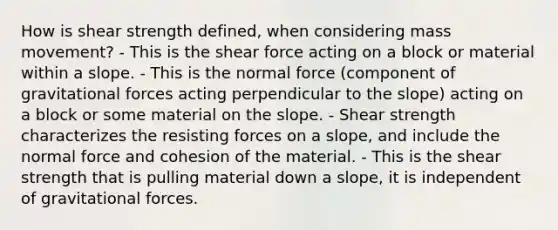 How is shear strength defined, when considering mass movement? - This is the shear force acting on a block or material within a slope. - This is the normal force (component of gravitational forces acting perpendicular to the slope) acting on a block or some material on the slope. - Shear strength characterizes the resisting forces on a slope, and include the normal force and cohesion of the material. - This is the shear strength that is pulling material down a slope, it is independent of gravitational forces.