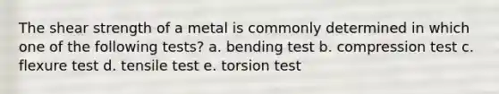 The shear strength of a metal is commonly determined in which one of the following tests? a. bending test b. compression test c. flexure test d. tensile test e. torsion test