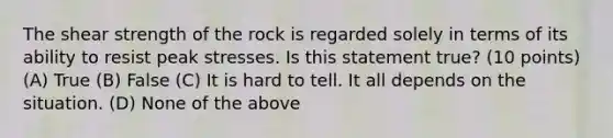 The shear strength of the rock is regarded solely in terms of its ability to resist peak stresses. Is this statement true? (10 points) (A) True (B) False (C) It is hard to tell. It all depends on the situation. (D) None of the above