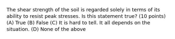 The shear strength of the soil is regarded solely in terms of its ability to resist peak stresses. Is this statement true? (10 points) (A) True (B) False (C) It is hard to tell. It all depends on the situation. (D) None of the above