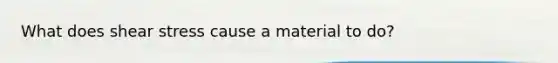 What does shear stress cause a material to do?