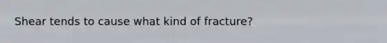 Shear tends to cause what kind of fracture?