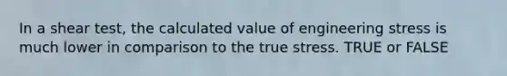 In a shear test, the calculated value of engineering stress is much lower in comparison to the true stress. TRUE or FALSE