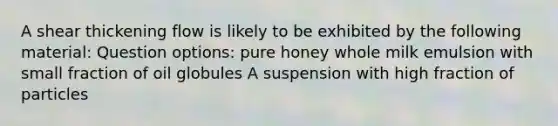 A shear thickening flow is likely to be exhibited by the following material: Question options: pure honey whole milk emulsion with small fraction of oil globules A suspension with high fraction of particles