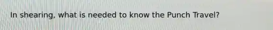 In shearing, what is needed to know the Punch Travel?