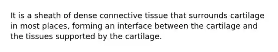 It is a sheath of dense connective tissue that surrounds cartilage in most places, forming an interface between the cartilage and the tissues supported by the cartilage.