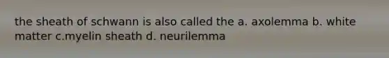 the sheath of schwann is also called the a. axolemma b. white matter c.myelin sheath d. neurilemma