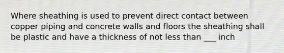 Where sheathing is used to prevent direct contact between copper piping and concrete walls and floors the sheathing shall be plastic and have a thickness of not less than ___ inch