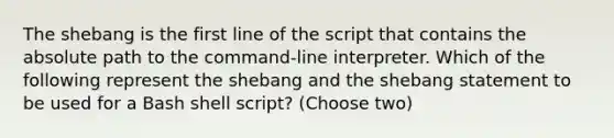 The shebang is the first line of the script that contains the absolute path to the command-line interpreter. Which of the following represent the shebang and the shebang statement to be used for a Bash shell script? (Choose two)