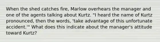 When the shed catches fire, Marlow overhears the manager and one of the agents talking about Kurtz. "I heard the name of Kurtz pronounced, then the words, 'take advantage of this unfortunate accident.'" What does this indicate about the manager's attitude toward Kurtz?