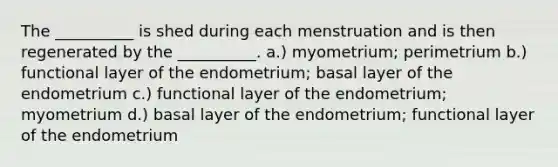 The __________ is shed during each menstruation and is then regenerated by the __________. a.) myometrium; perimetrium b.) functional layer of the endometrium; basal layer of the endometrium c.) functional layer of the endometrium; myometrium d.) basal layer of the endometrium; functional layer of the endometrium