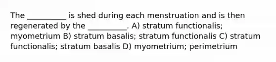 The __________ is shed during each menstruation and is then regenerated by the __________. A) stratum functionalis; myometrium B) stratum basalis; stratum functionalis C) stratum functionalis; stratum basalis D) myometrium; perimetrium