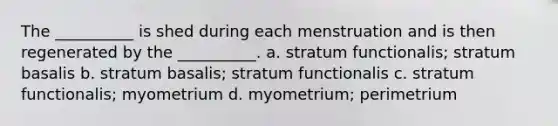 The __________ is shed during each menstruation and is then regenerated by the __________. a. stratum functionalis; stratum basalis b. stratum basalis; stratum functionalis c. stratum functionalis; myometrium d. myometrium; perimetrium