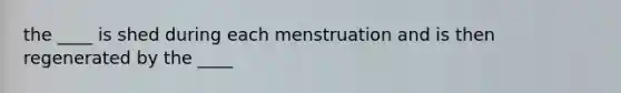 the ____ is shed during each menstruation and is then regenerated by the ____