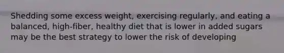 Shedding some excess weight, exercising regularly, and eating a balanced, high-fiber, healthy diet that is lower in added sugars may be the best strategy to lower the risk of developing