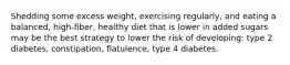 Shedding some excess weight, exercising regularly, and eating a balanced, high-fiber, healthy diet that is lower in added sugars may be the best strategy to lower the risk of developing: type 2 diabetes, constipation, flatulence, type 4 diabetes.