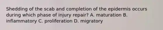 Shedding of the scab and completion of the epidermis occurs during which phase of injury repair? A. maturation B. inflammatory C. proliferation D. migratory