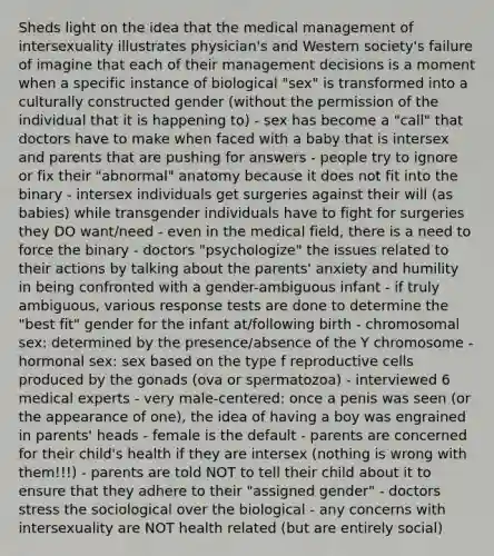 Sheds light on the idea that the medical management of intersexuality illustrates physician's and Western society's failure of imagine that each of their management decisions is a moment when a specific instance of biological "sex" is transformed into a culturally constructed gender (without the permission of the individual that it is happening to) - sex has become a "call" that doctors have to make when faced with a baby that is intersex and parents that are pushing for answers - people try to ignore or fix their "abnormal" anatomy because it does not fit into the binary - intersex individuals get surgeries against their will (as babies) while transgender individuals have to fight for surgeries they DO want/need - even in the medical field, there is a need to force the binary - doctors "psychologize" the issues related to their actions by talking about the parents' anxiety and humility in being confronted with a gender-ambiguous infant - if truly ambiguous, various response tests are done to determine the "best fit" gender for the infant at/following birth - chromosomal sex: determined by the presence/absence of the Y chromosome - hormonal sex: sex based on the type f reproductive cells produced by the gonads (ova or spermatozoa) - interviewed 6 medical experts - very male-centered: once a penis was seen (or the appearance of one), the idea of having a boy was engrained in parents' heads - female is the default - parents are concerned for their child's health if they are intersex (nothing is wrong with them!!!) - parents are told NOT to tell their child about it to ensure that they adhere to their "assigned gender" - doctors stress the sociological over the biological - any concerns with intersexuality are NOT health related (but are entirely social)