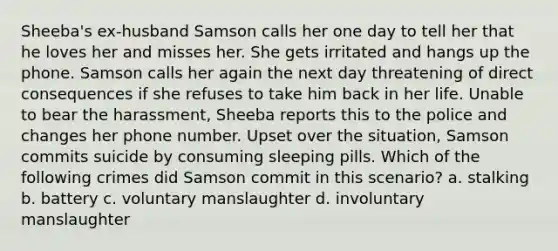 Sheeba's ex-husband Samson calls her one day to tell her that he loves her and misses her. She gets irritated and hangs up the phone. Samson calls her again the next day threatening of direct consequences if she refuses to take him back in her life. Unable to bear the harassment, Sheeba reports this to the police and changes her phone number. Upset over the situation, Samson commits suicide by consuming sleeping pills. Which of the following crimes did Samson commit in this scenario? a. stalking b. battery c. voluntary manslaughter d. involuntary manslaughter